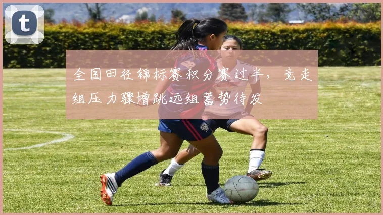 全国田径锦标赛积分赛过半，竞走组压力骤增跳远组蓄势待发 - 88看球