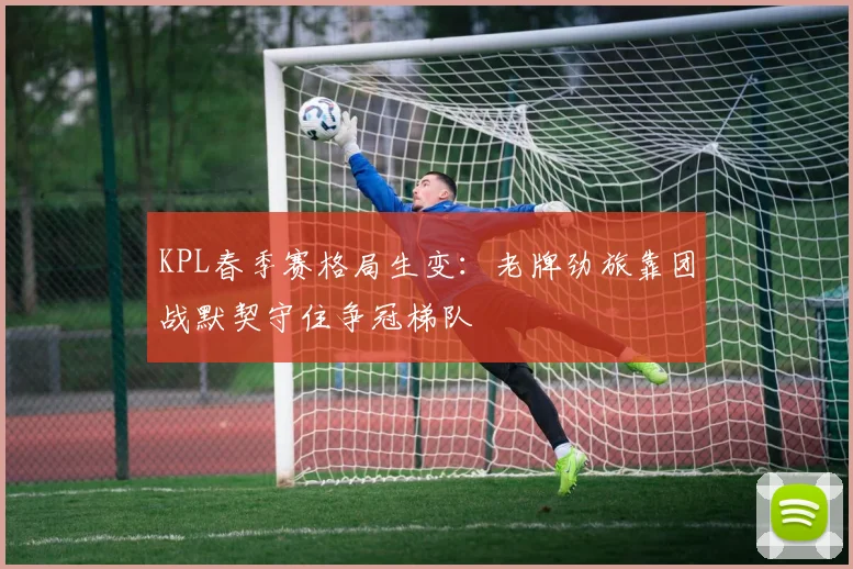 KPL春季赛格局生变：老牌劲旅靠团战默契守住争冠梯队