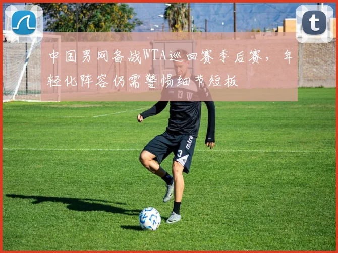 中国男网备战WTA巡回赛季后赛,年轻化阵容仍需警惕细节短板